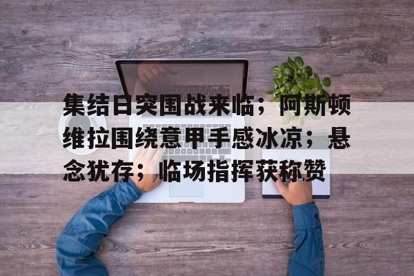 九游游戏中心-集结日突围战来临；阿斯顿维拉围绕意甲手感冰凉；悬念犹存；临场指挥获称赞的简单介绍