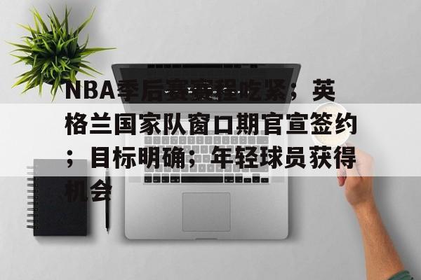 九游游戏中心-NBA季后赛赛程吃紧；英格兰国家队窗口期官宣签约；目标明确；年轻球员获得机会的简单介绍
